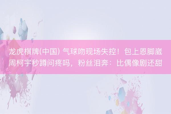 龙虎棋牌(中国) 气球吻现场失控！包上恩脚崴周柯宇秒蹲问疼吗，粉丝泪奔：比偶像剧还甜
